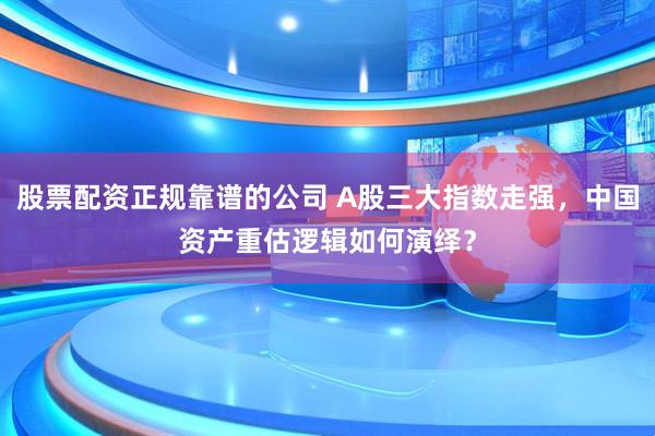股票配资正规靠谱的公司 A股三大指数走强，中国资产重估逻辑如何演绎？