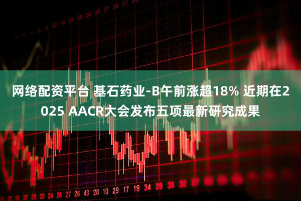 网络配资平台 基石药业-B午前涨超18% 近期在2025 AACR大会发布五项最新研究成果