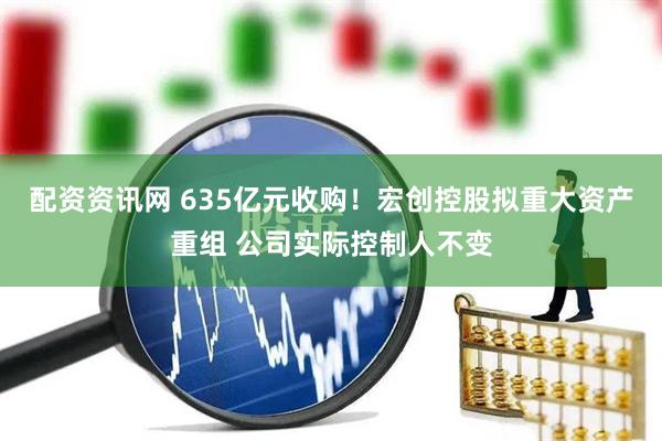 配资资讯网 635亿元收购！宏创控股拟重大资产重组 公司实际控制人不变