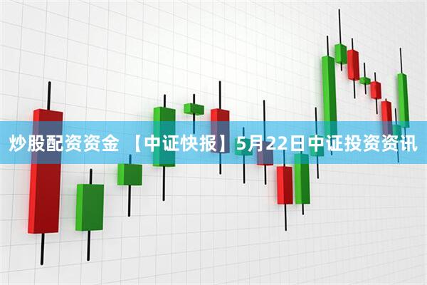 炒股配资资金 【中证快报】5月22日中证投资资讯