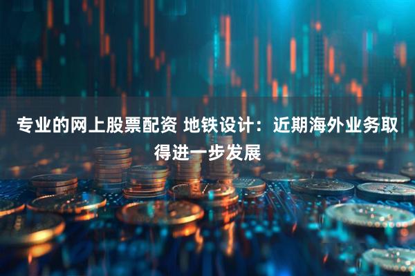 专业的网上股票配资 地铁设计：近期海外业务取得进一步发展