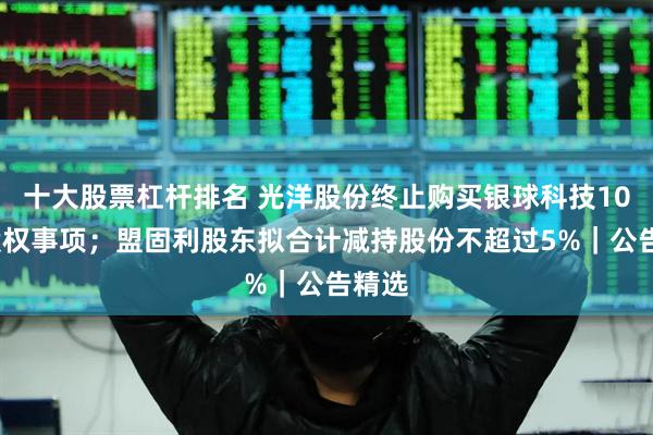 十大股票杠杆排名 光洋股份终止购买银球科技100%股权事项；盟固利股东拟合计减持股份不超过5%｜公告精选