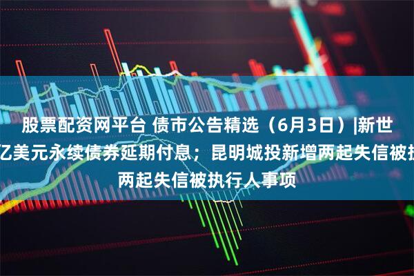 股票配资网平台 债市公告精选(6月3日)|新世界发展34亿美元永续债券延期付息;昆明城投新增两起失信被执行人事项