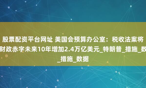 股票配资平台网址 美国会预算办公室：税收法案将使财政赤字未来10年增加2.4万亿美元_特朗普_措施_数据