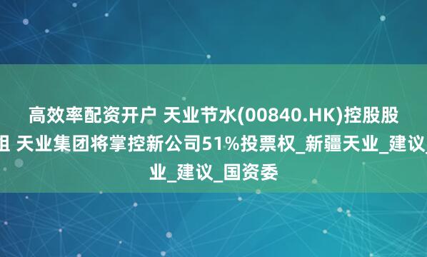 高效率配资开户 天业节水(00840.HK)控股股东拟重组 天业集团将掌控新公司51%投票权_新疆天业_建议_国资委