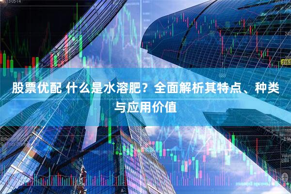 股票优配 什么是水溶肥？全面解析其特点、种类与应用价值