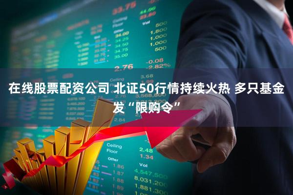 在线股票配资公司 北证50行情持续火热 多只基金发“限购令”