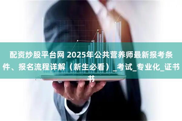 配资炒股平台网 2025年公共营养师最新报考条件、报名流程详解（新生必看）_考试_专业化_证书