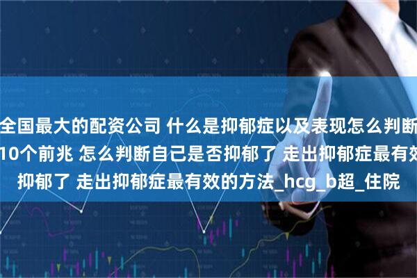 全国最大的配资公司 什么是抑郁症以及表现怎么判断自己抑郁了 抑郁症的10个前兆 怎么判断自己是否抑郁了 走出抑郁症最有效的方法_hcg_b超_住院