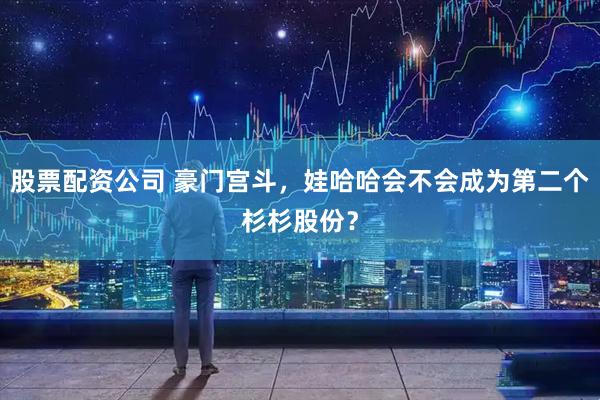 股票配资公司 豪门宫斗，娃哈哈会不会成为第二个杉杉股份？